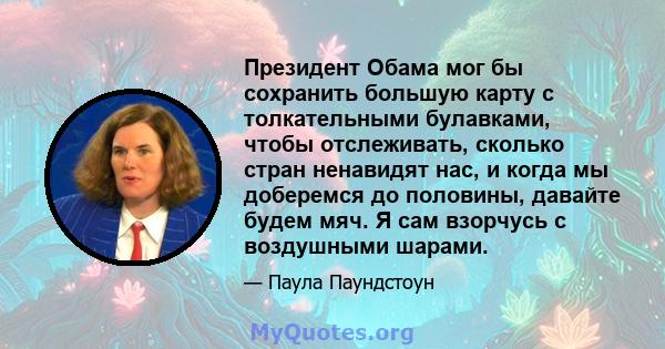 Президент Обама мог бы сохранить большую карту с толкательными булавками, чтобы отслеживать, сколько стран ненавидят нас, и когда мы доберемся до половины, давайте будем мяч. Я сам взорчусь с воздушными шарами.