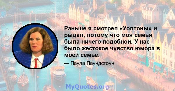 Раньше я смотрел «Уолтоны» и рыдал, потому что моя семья была ничего подобной. У нас было жестокое чувство юмора в моей семье.