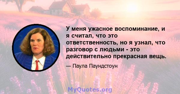 У меня ужасное воспоминание, и я считал, что это ответственность, но я узнал, что разговор с людьми - это действительно прекрасная вещь.