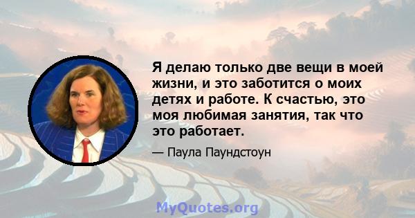 Я делаю только две вещи в моей жизни, и это заботится о моих детях и работе. К счастью, это моя любимая занятия, так что это работает.