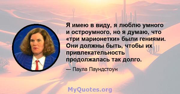 Я имею в виду, я люблю умного и остроумного, но я думаю, что «три марионетки» были гениями. Они должны быть, чтобы их привлекательность продолжалась так долго.