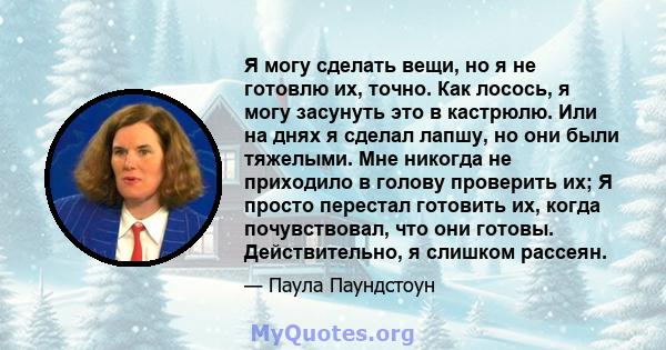 Я могу сделать вещи, но я не готовлю их, точно. Как лосось, я могу засунуть это в кастрюлю. Или на днях я сделал лапшу, но они были тяжелыми. Мне никогда не приходило в голову проверить их; Я просто перестал готовить