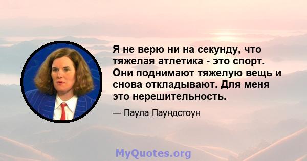 Я не верю ни на секунду, что тяжелая атлетика - это спорт. Они поднимают тяжелую вещь и снова откладывают. Для меня это нерешительность.