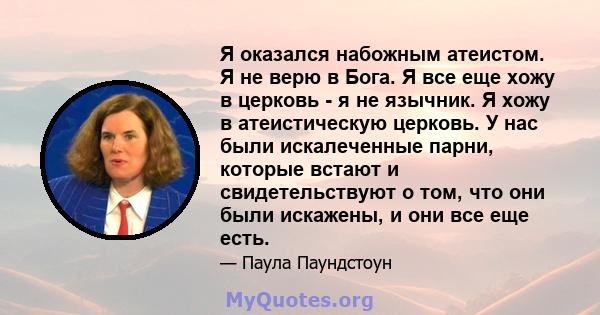 Я оказался набожным атеистом. Я не верю в Бога. Я все еще хожу в церковь - я не язычник. Я хожу в атеистическую церковь. У нас были искалеченные парни, которые встают и свидетельствуют о том, что они были искажены, и