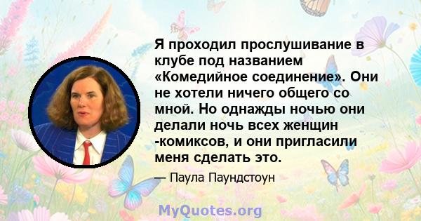 Я проходил прослушивание в клубе под названием «Комедийное соединение». Они не хотели ничего общего со мной. Но однажды ночью они делали ночь всех женщин -комиксов, и они пригласили меня сделать это.