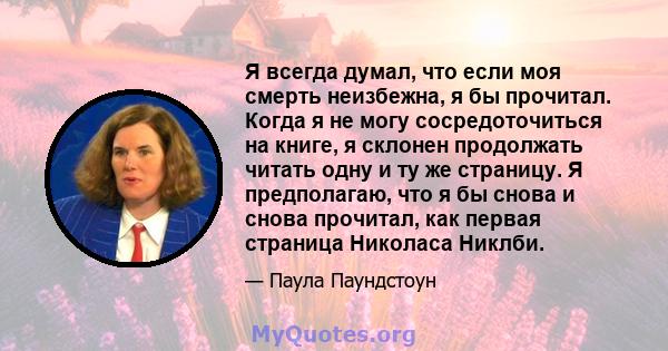 Я всегда думал, что если моя смерть неизбежна, я бы прочитал. Когда я не могу сосредоточиться на книге, я склонен продолжать читать одну и ту же страницу. Я предполагаю, что я бы снова и снова прочитал, как первая