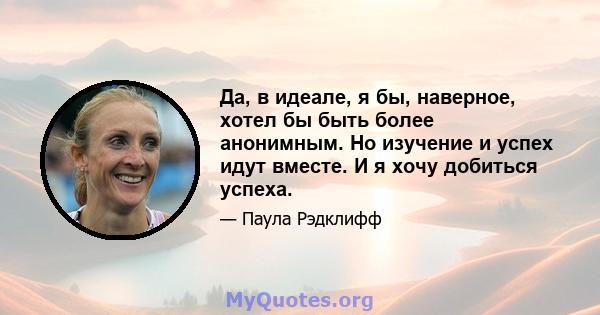 Да, в идеале, я бы, наверное, хотел бы быть более анонимным. Но изучение и успех идут вместе. И я хочу добиться успеха.