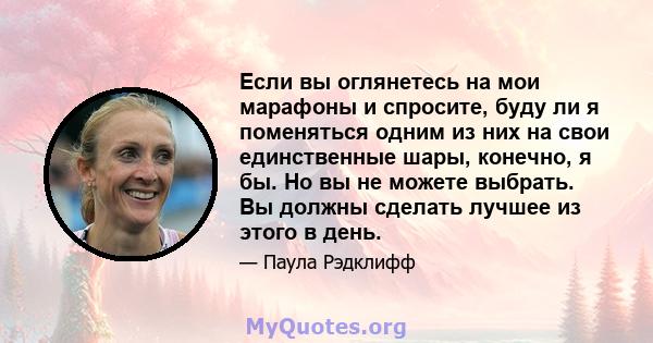 Если вы оглянетесь на мои марафоны и спросите, буду ли я поменяться одним из них на свои единственные шары, конечно, я бы. Но вы не можете выбрать. Вы должны сделать лучшее из этого в день.