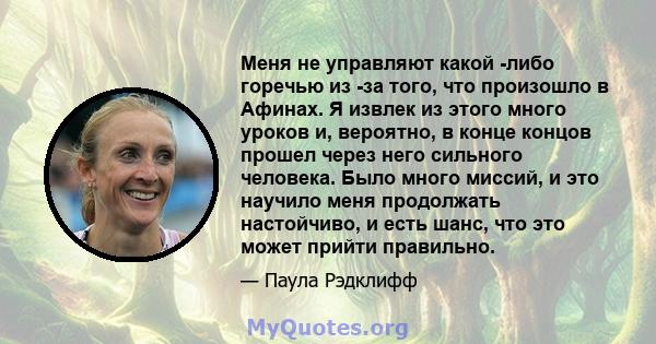 Меня не управляют какой -либо горечью из -за того, что произошло в Афинах. Я извлек из этого много уроков и, вероятно, в конце концов прошел через него сильного человека. Было много миссий, и это научило меня продолжать 