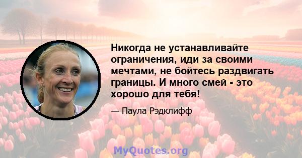 Никогда не устанавливайте ограничения, иди за своими мечтами, не бойтесь раздвигать границы. И много смей - это хорошо для тебя!