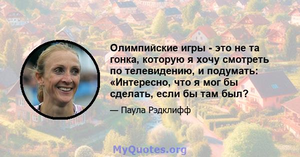 Олимпийские игры - это не та гонка, которую я хочу смотреть по телевидению, и подумать: «Интересно, что я мог бы сделать, если бы там был?