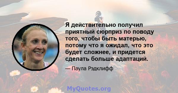 Я действительно получил приятный сюрприз по поводу того, чтобы быть матерью, потому что я ожидал, что это будет сложнее, и придется сделать больше адаптаций.