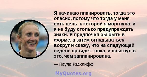 Я начинаю планировать, тогда это опасно, потому что тогда у меня есть цель, к которой я моргнула, и я не буду столько предупреждать знаки. Я предпочел бы быть в форме, а затем оглядываться вокруг и скажу, что на