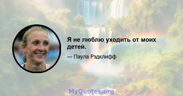 Я не люблю уходить от моих детей.