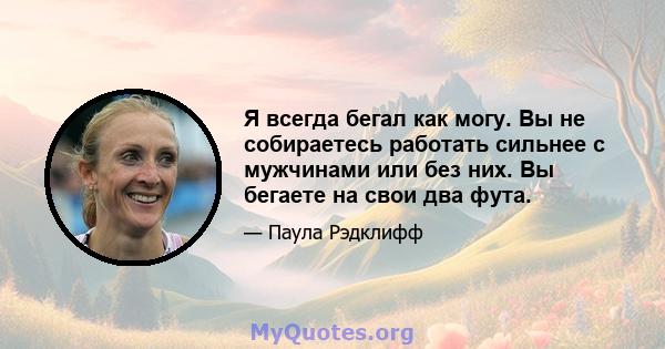 Я всегда бегал как могу. Вы не собираетесь работать сильнее с мужчинами или без них. Вы бегаете на свои два фута.