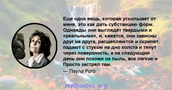 Еще одна вещь, которая ускользает от меня, это как дать субстанцию ​​форм. Однажды они выглядят твердыми и «реальными», и, кажется, они зависны друг на друга, расщепляются и скрипят, падают с стуком на дно холста и