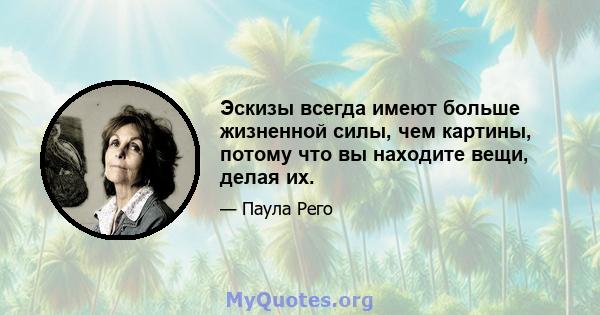 Эскизы всегда имеют больше жизненной силы, чем картины, потому что вы находите вещи, делая их.