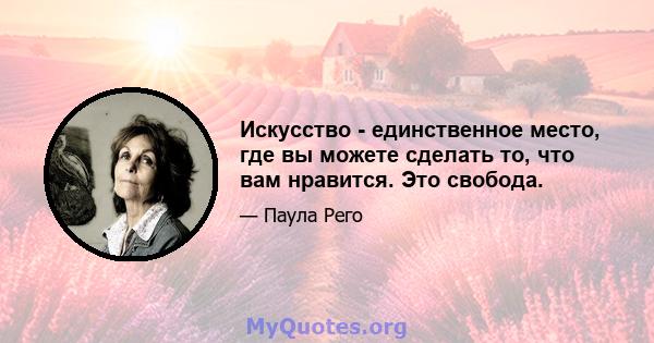 Искусство - единственное место, где вы можете сделать то, что вам нравится. Это свобода.