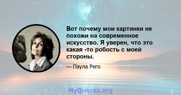 Вот почему мои картинки не похожи на современное искусство. Я уверен, что это какая -то робость с моей стороны.