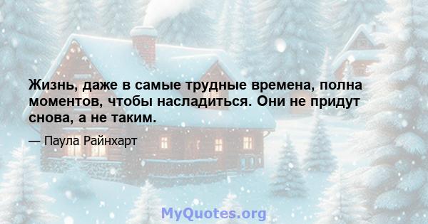 Жизнь, даже в самые трудные времена, полна моментов, чтобы насладиться. Они не придут снова, а не таким.