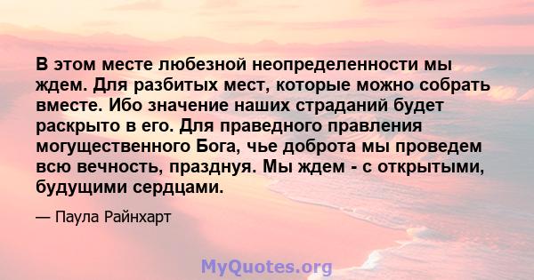 В этом месте любезной неопределенности мы ждем. Для разбитых мест, которые можно собрать вместе. Ибо значение наших страданий будет раскрыто в его. Для праведного правления могущественного Бога, чье доброта мы проведем