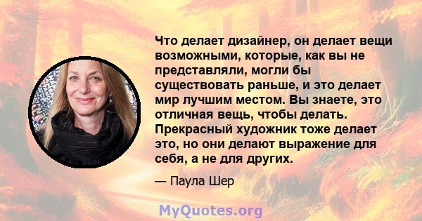 Что делает дизайнер, он делает вещи возможными, которые, как вы не представляли, могли бы существовать раньше, и это делает мир лучшим местом. Вы знаете, это отличная вещь, чтобы делать. Прекрасный художник тоже делает