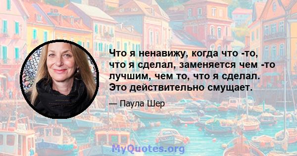 Что я ненавижу, когда что -то, что я сделал, заменяется чем -то лучшим, чем то, что я сделал. Это действительно смущает.