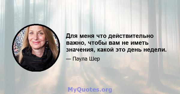 Для меня что действительно важно, чтобы вам не иметь значения, какой это день недели.