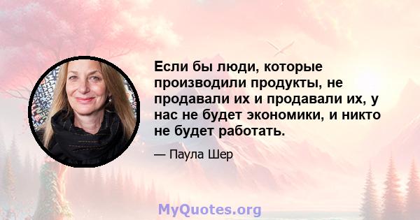 Если бы люди, которые производили продукты, не продавали их и продавали их, у нас не будет экономики, и никто не будет работать.