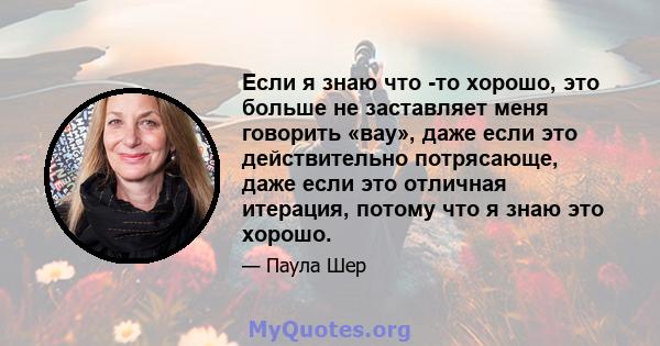 Если я знаю что -то хорошо, это больше не заставляет меня говорить «вау», даже если это действительно потрясающе, даже если это отличная итерация, потому что я знаю это хорошо.