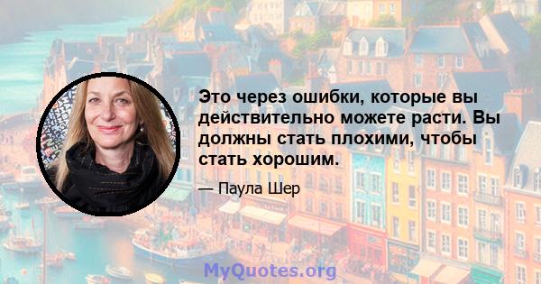 Это через ошибки, которые вы действительно можете расти. Вы должны стать плохими, чтобы стать хорошим.