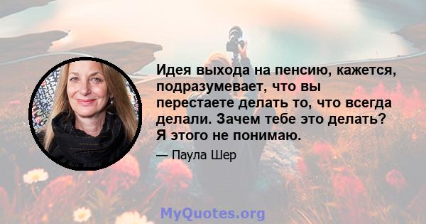 Идея выхода на пенсию, кажется, подразумевает, что вы перестаете делать то, что всегда делали. Зачем тебе это делать? Я этого не понимаю.