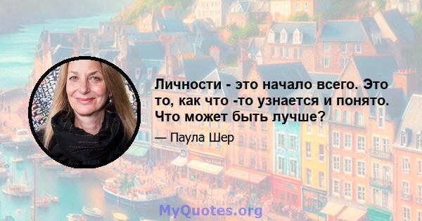 Личности - это начало всего. Это то, как что -то узнается и понято. Что может быть лучше?