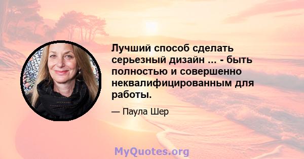 Лучший способ сделать серьезный дизайн ... - быть полностью и совершенно неквалифицированным для работы.