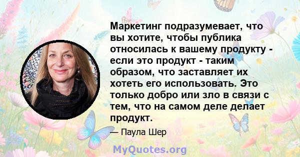 Маркетинг подразумевает, что вы хотите, чтобы публика относилась к вашему продукту - если это продукт - таким образом, что заставляет их хотеть его использовать. Это только добро или зло в связи с тем, что на самом деле 