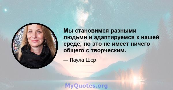 Мы становимся разными людьми и адаптируемся к нашей среде, но это не имеет ничего общего с творческим.