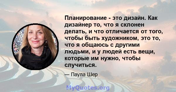 Планирование - это дизайн. Как дизайнер то, что я склонен делать, и что отличается от того, чтобы быть художником, это то, что я общаюсь с другими людьми, и у людей есть вещи, которые им нужно, чтобы случиться.