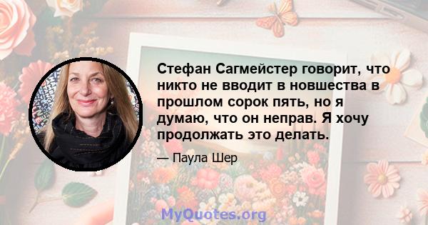 Стефан Сагмейстер говорит, что никто не вводит в новшества в прошлом сорок пять, но я думаю, что он неправ. Я хочу продолжать это делать.