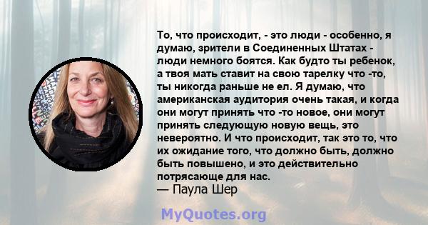 То, что происходит, - это люди - особенно, я думаю, зрители в Соединенных Штатах - люди немного боятся. Как будто ты ребенок, а твоя мать ставит на свою тарелку что -то, ты никогда раньше не ел. Я думаю, что