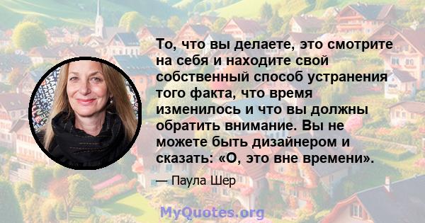 То, что вы делаете, это смотрите на себя и находите свой собственный способ устранения того факта, что время изменилось и что вы должны обратить внимание. Вы не можете быть дизайнером и сказать: «О, это вне времени».