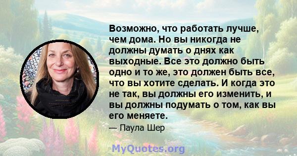 Возможно, что работать лучше, чем дома. Но вы никогда не должны думать о днях как выходные. Все это должно быть одно и то же, это должен быть все, что вы хотите сделать. И когда это не так, вы должны его изменить, и вы