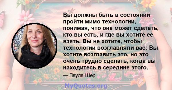 Вы должны быть в состоянии пройти мимо технологии, понимая, что она может сделать, кто вы есть, и где вы хотите ее взять. Вы не хотите, чтобы технологии возглавляли вас; Вы хотите возглавить это, но это очень трудно