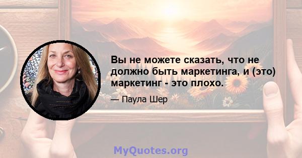 Вы не можете сказать, что не должно быть маркетинга, и (это) маркетинг - это плохо.