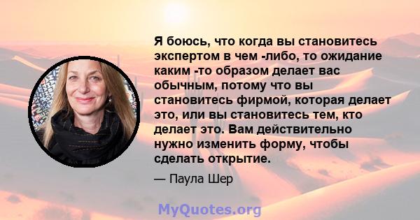 Я боюсь, что когда вы становитесь экспертом в чем -либо, то ожидание каким -то образом делает вас обычным, потому что вы становитесь фирмой, которая делает это, или вы становитесь тем, кто делает это. Вам действительно