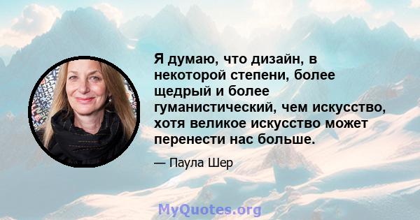 Я думаю, что дизайн, в некоторой степени, более щедрый и более гуманистический, чем искусство, хотя великое искусство может перенести нас больше.