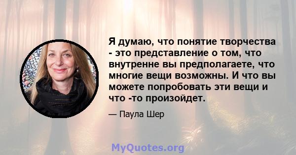 Я думаю, что понятие творчества - это представление о том, что внутренне вы предполагаете, что многие вещи возможны. И что вы можете попробовать эти вещи и что -то произойдет.