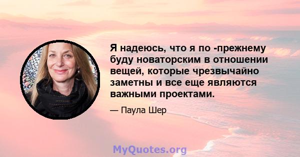 Я надеюсь, что я по -прежнему буду новаторским в отношении вещей, которые чрезвычайно заметны и все еще являются важными проектами.