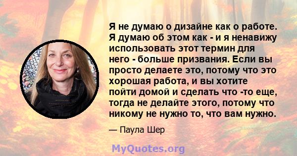 Я не думаю о дизайне как о работе. Я думаю об этом как - и я ненавижу использовать этот термин для него - больше призвания. Если вы просто делаете это, потому что это хорошая работа, и вы хотите пойти домой и сделать