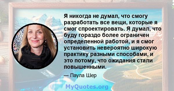 Я никогда не думал, что смогу разработать все вещи, которые я смог спроектировать. Я думал, что буду гораздо более ограничен определенной работой, и я смог установить невероятно широкую практику разными способами, и это 