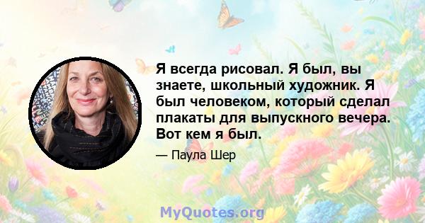 Я всегда рисовал. Я был, вы знаете, школьный художник. Я был человеком, который сделал плакаты для выпускного вечера. Вот кем я был.